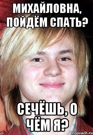 Михайловна, пойдём спать? Сечёшь, о чём я?