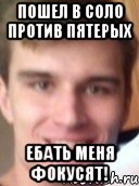 пошел в соло против пятерых ебать меня фокусят!