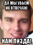 да мы убьем их отвечаю нам пизда!