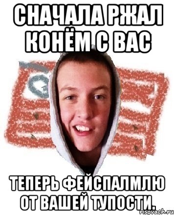 Сначала ржал конём с вас теперь фейспалмлю от вашей тупости.