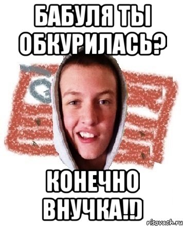 бабуля ты обкурилась? конечно внучка!!)