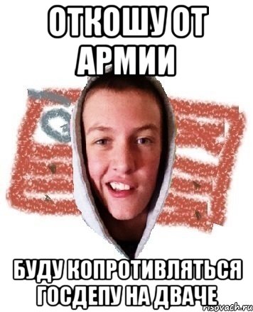 ОТКОШУ ОТ АРМИИ БУДУ КОПРОТИВЛЯТЬСЯ ГОСДЕПУ НА ДВАЧЕ