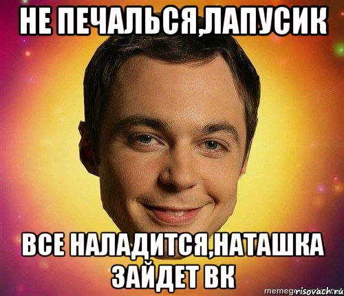 не печалься,лапусик все наладится,Наташка зайдет вк