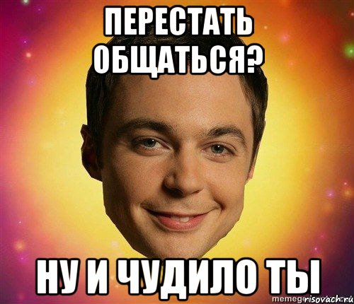 перестать общаться? ну и чудило ты