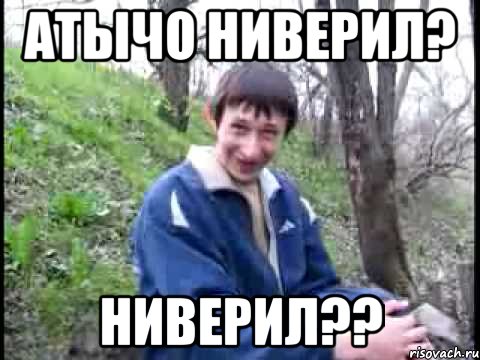 АТЫЧО НИВЕРИЛ? НИВЕРИЛ??