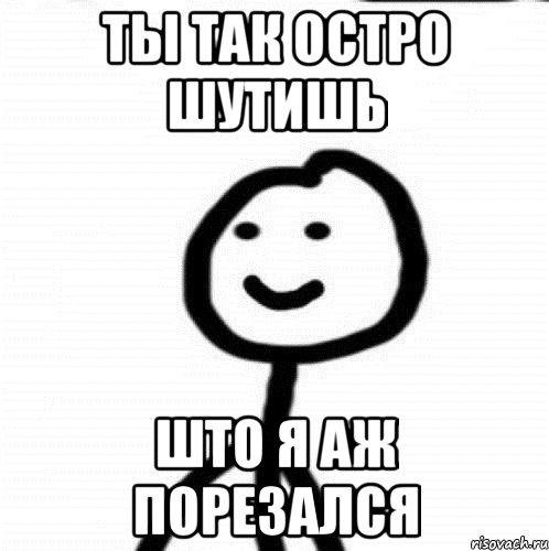 ты так остро шутишь што я аж порезался