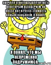 Сначала я поглядывал на неё с некоторым недоверием. Но когда она начала запивать коньяк коньяком, я понял, я понял, что мы непременно подружимся., Мем спанч боб