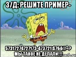 З/Д: решите пример- 57317274727173-473721:$764@=? Мы такое не делали!!!, Мем Спанч Боб плачет