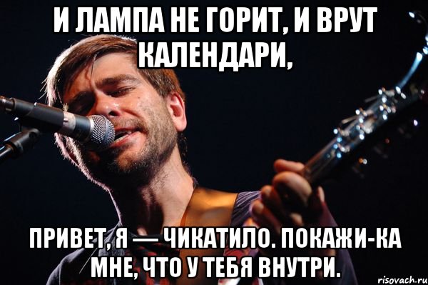 И лампа не горит, И врут календари, Привет, я — Чикатило. Покажи-ка мне, Что у тебя внутри.