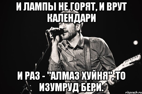 И лампы не горят, И врут календари И раз - "Алмаз хуйня", То изумруд бери.