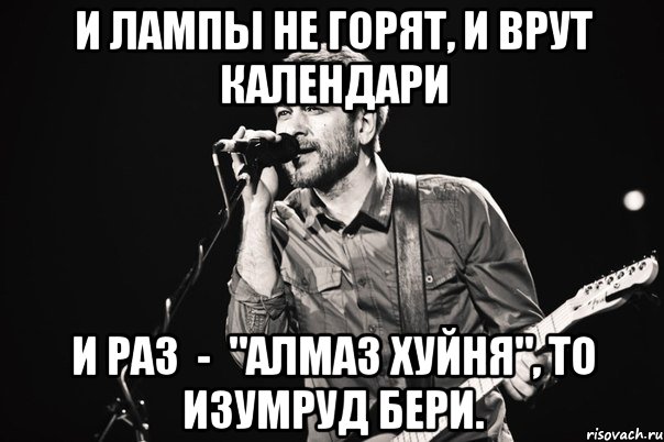 И лампы не горят, И врут календари И раз  -  "Алмаз хуйня", То изумруд бери.