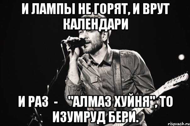 И лампы не горят, И врут календари И раз  -    "Алмаз хуйня", То изумруд бери.