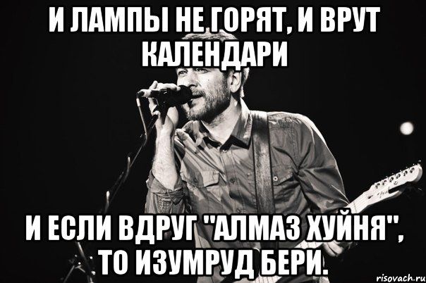 И лампы не горят, И врут календари И если вдруг "Алмаз хуйня", То изумруд бери.