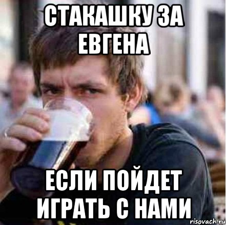 стакашку за Евгена если пойдет играть с нами
