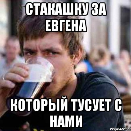 стакашку за Евгена который тусует с нами