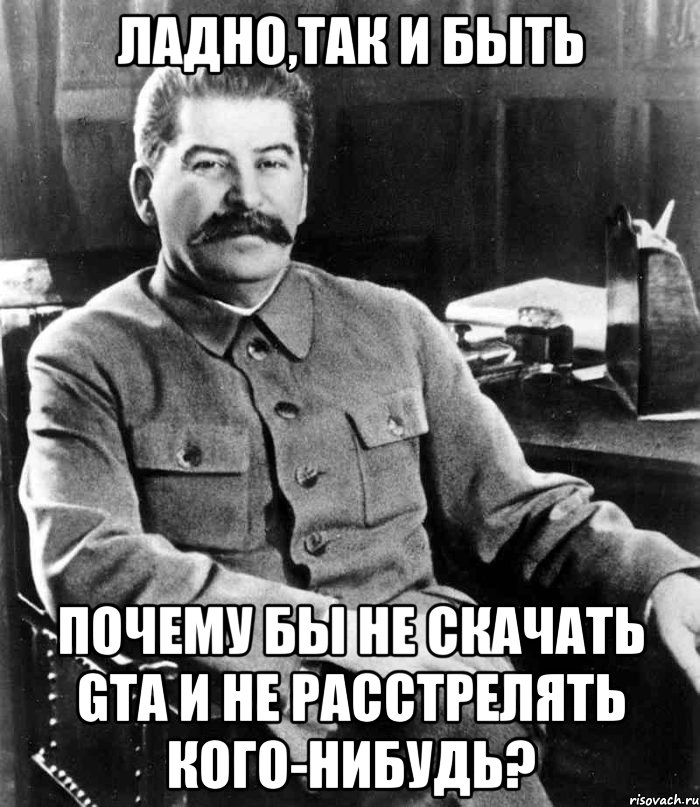 Ладно,так и быть Почему бы не скачать GTA и не расстрелять кого-нибудь?, Мем  иосиф сталин