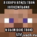 я скоро найду твой холодильник и сьем всю твою еду!