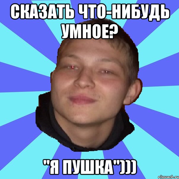 СКАЗАТЬ ЧТО-НИБУДЬ УМНОЕ? "Я ПУШКА")))