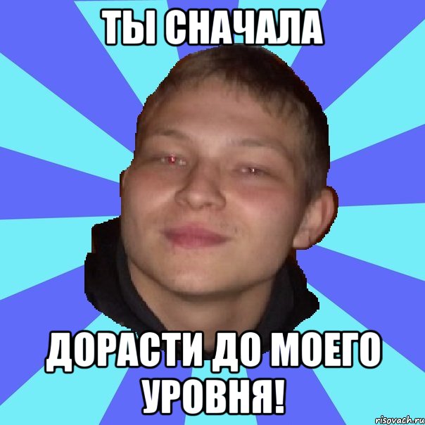 ТЫ СНАЧАЛА ДОРАСТИ ДО МОЕГО УРОВНЯ!