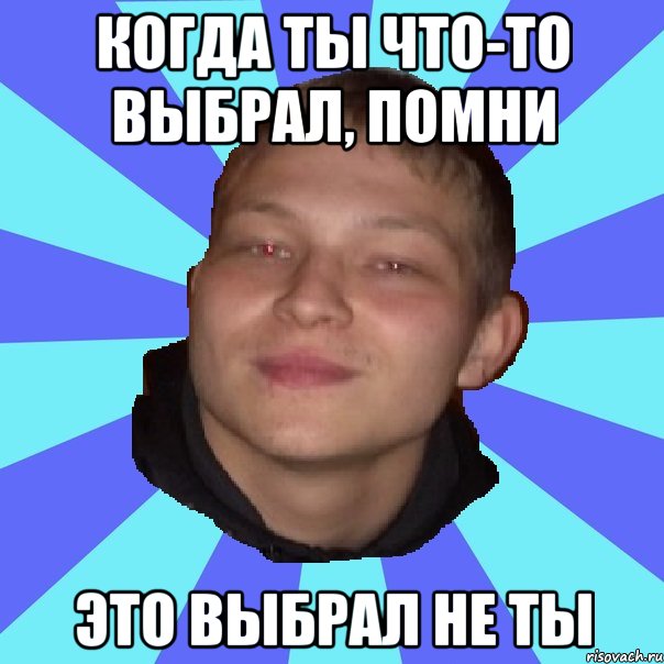 КОГДА ТЫ ЧТО-ТО ВЫБРАЛ, ПОМНИ ЭТО ВЫБРАЛ НЕ ТЫ