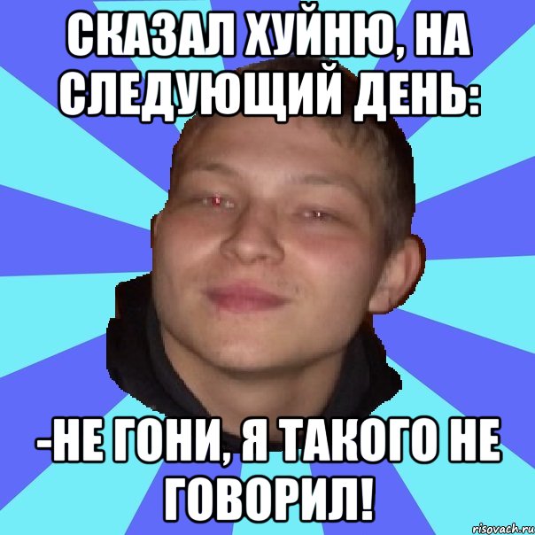 СКАЗАЛ ХУЙНЮ, НА СЛЕДУЮЩИЙ ДЕНЬ: -НЕ ГОНИ, Я ТАКОГО НЕ ГОВОРИЛ!