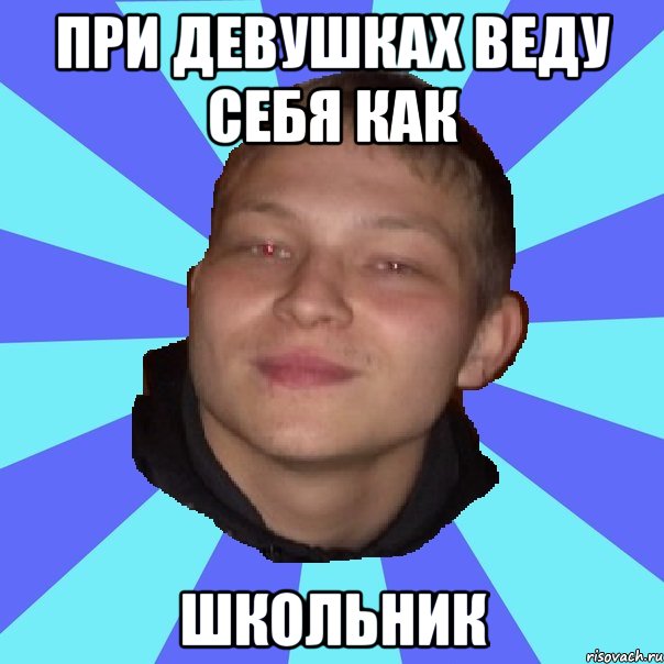 ПРИ ДЕВУШКАХ ВЕДУ СЕБЯ КАК ШКОЛЬНИК