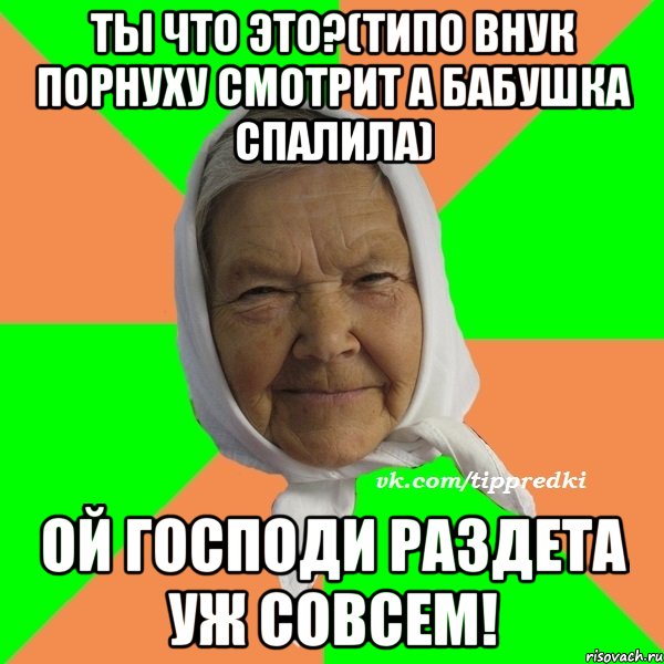 Ты что это?(типо внук порнуху смотрит а бабушка спалила) Ой Господи раздета уж совсем!