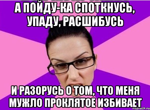 А ПОЙДУ-КА СПОТКНУСЬ, УПАДУ, РАСШИБУСЬ И РАЗОРУСЬ О ТОМ, ЧТО МЕНЯ МУЖЛО ПРОКЛЯТОЕ ИЗБИВАЕТ