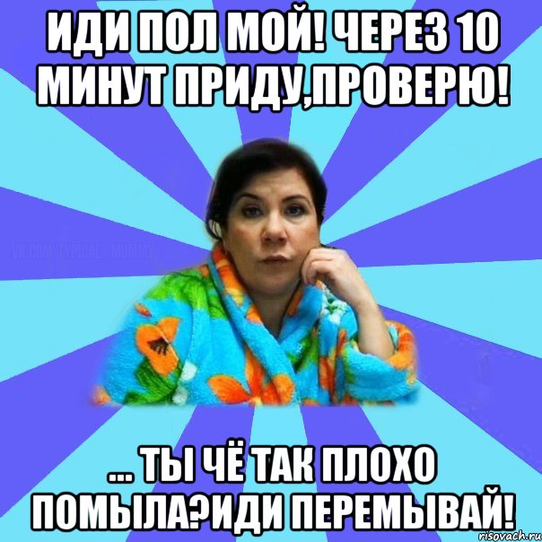 Иди пол мой! Через 10 минут приду,проверю! ... Ты чё так плохо помыла?Иди перемывай!, Мем типичная мама