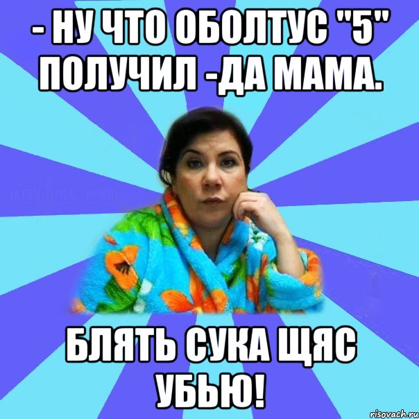 - Ну что оболтус "5" получил -Да мама. Блять сука щяс убью!, Мем типичная мама