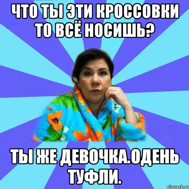 Что ты эти кроссовки то всё носишь? Ты же девочка.Одень туфли., Мем типичная мама