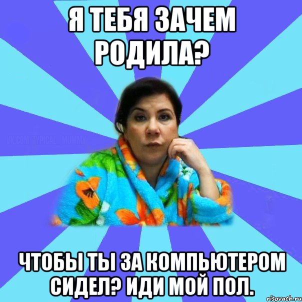 Я тебя зачем родила? Чтобы ты за компьютером сидел? Иди мой пол., Мем типичная мама