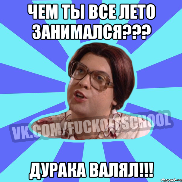 чем ты все лето занимался??? дурака валял!!!