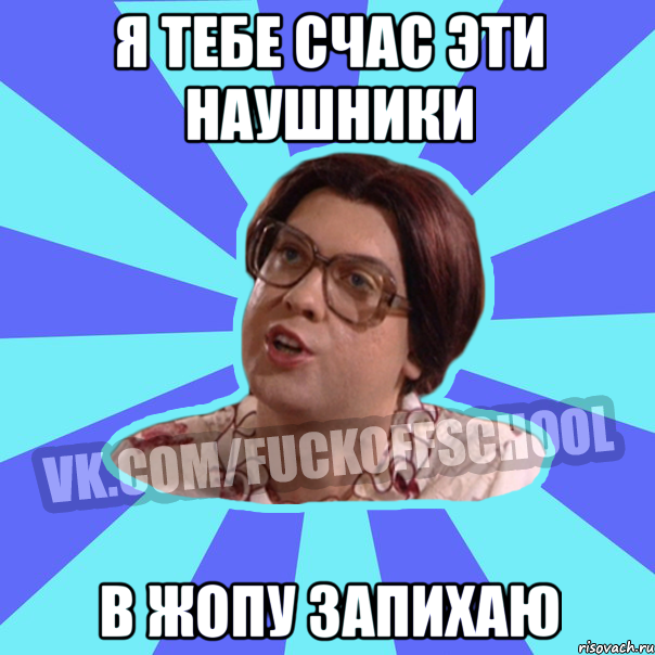 я тебе счас эти наушники в жопу запихаю