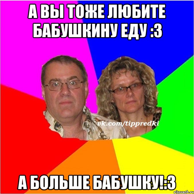 а вы тоже любите бабушкину еду :3 А больше бабушку!:3
