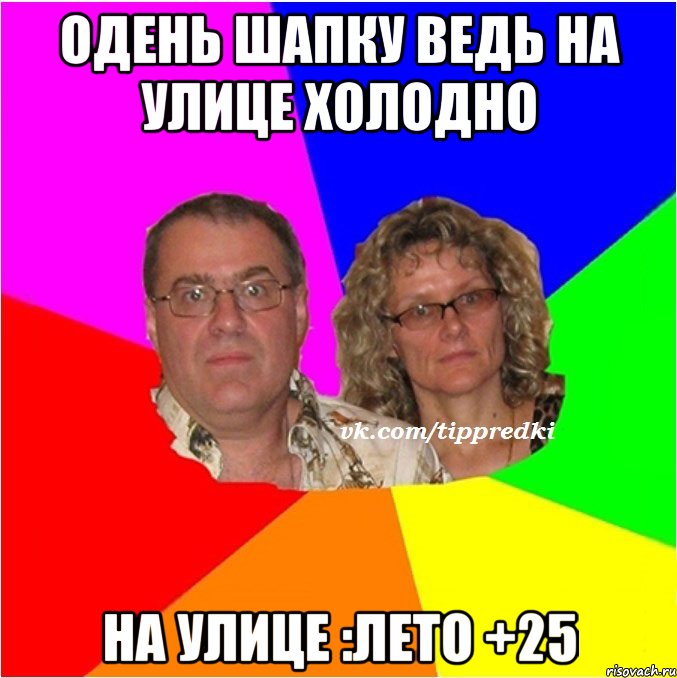 Одень шапку ведь на улице холодно На улице :лето +25