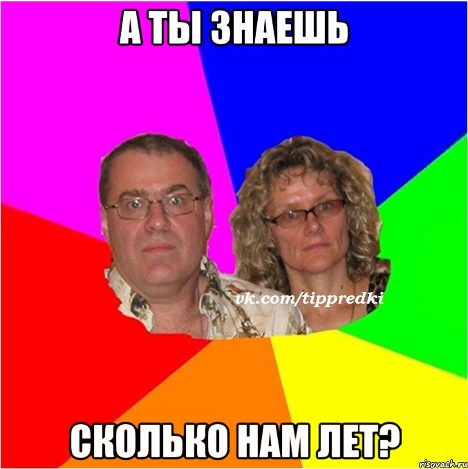 а ты знаешь сколько нам лет?