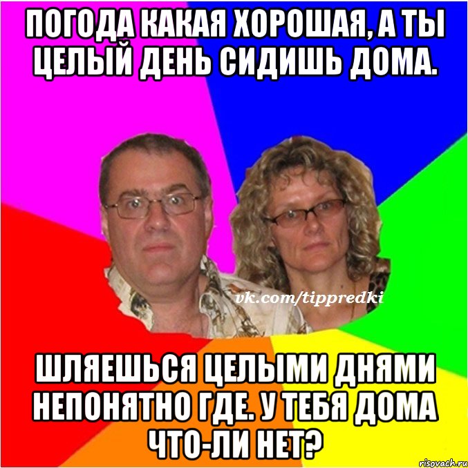 Погода какая хорошая, а ты целый день сидишь дома. Шляешься целыми днями непонятно где. У тебя дома что-ли нет?