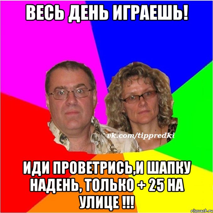 весь день играешь! иди проветрись,и шапку надень, только + 25 на улице !!!