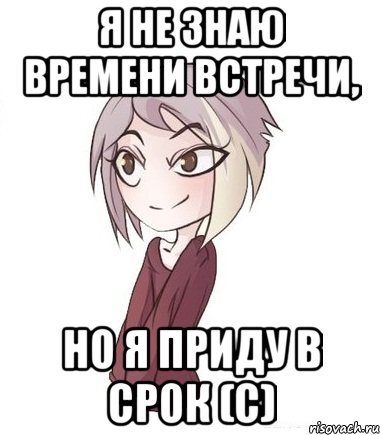 Я не знаю времени встречи, но я приду в срок (с)