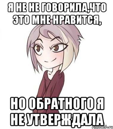 Я не не говорила,что это мне нравится, но обратного я не утверждала