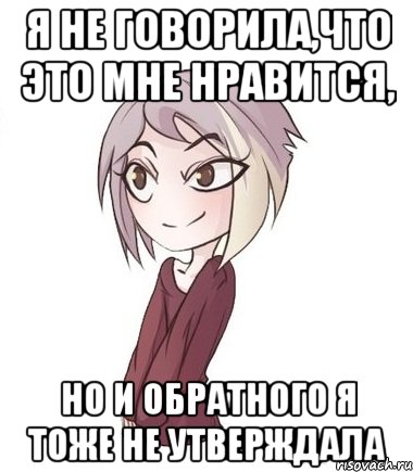 Я не говорила,что это мне нравится, но и обратного я тоже не утверждала