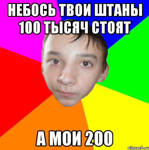 небось твои штаны 100 тысяч стоят а мои 200