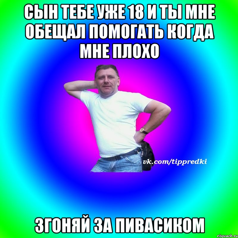сын тебе уже 18 и ты мне обещал помогать когда мне плохо згоняй за пивасиком