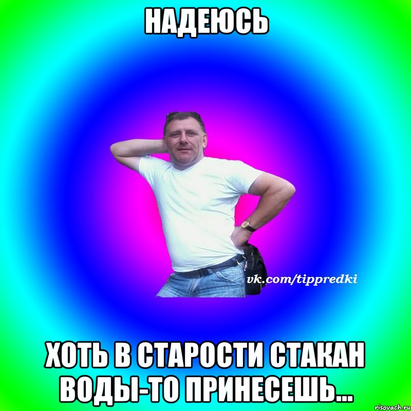 надеюсь хоть в старости стакан воды-то принесешь...