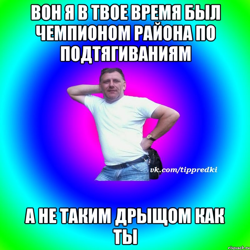 Вон я в твое время был чемпионом района по подтягиваниям а не таким дрыщом как ты