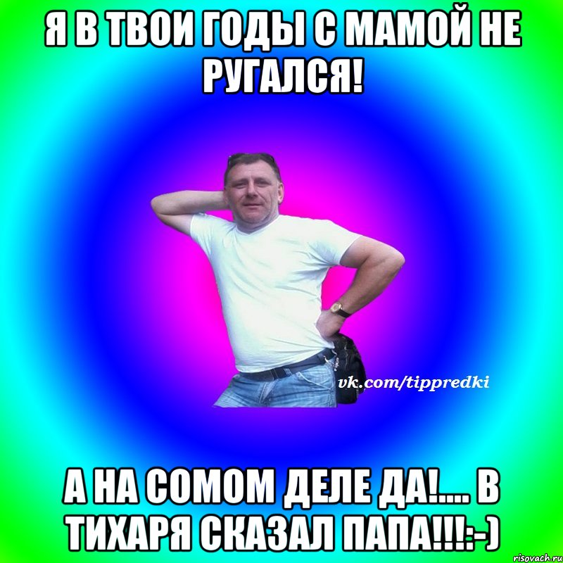 Я в твои годы с мамой не ругался! А на сомом деле да!.... в тихаря сказал папа!!!:-)