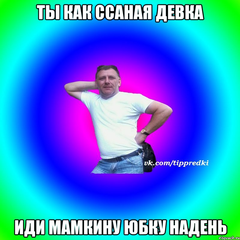 Ты как ссаная девка Иди мамкину юбку надень