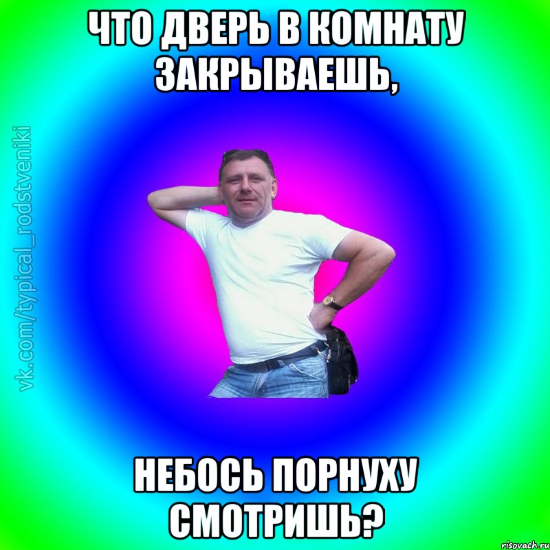 что дверь в комнату закрываешь, небось порнуху смотришь?, Мем Типичный Батя