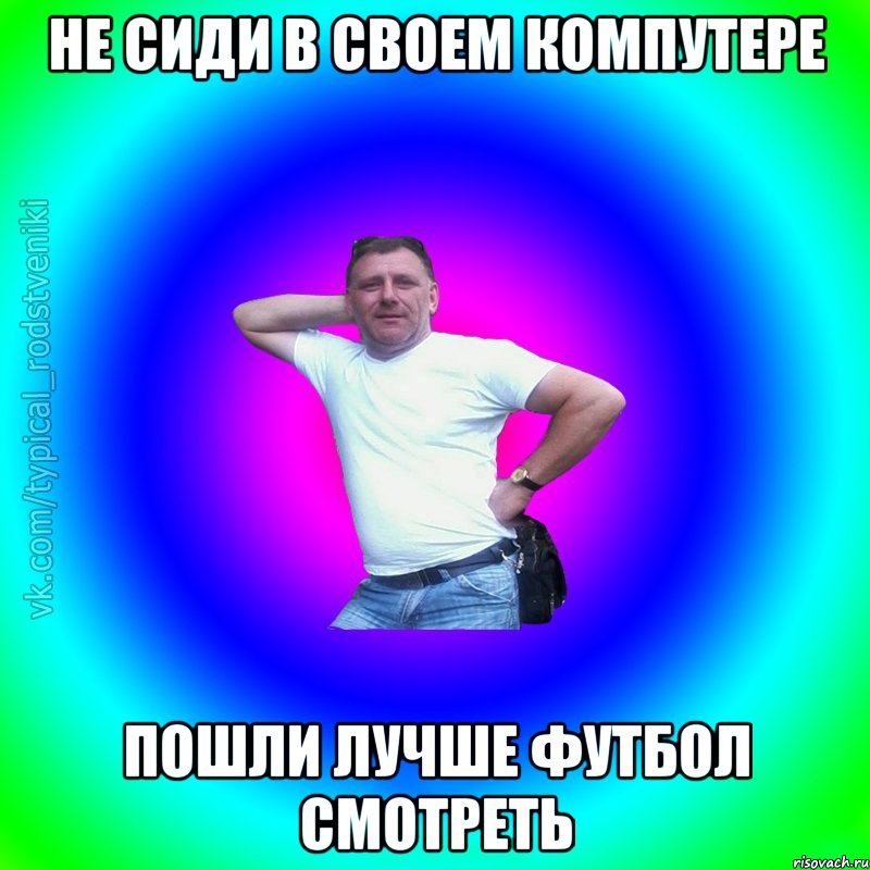 Не сиди в своем компутере Пошли лучше футбол смотреть, Мем Типичный Батя